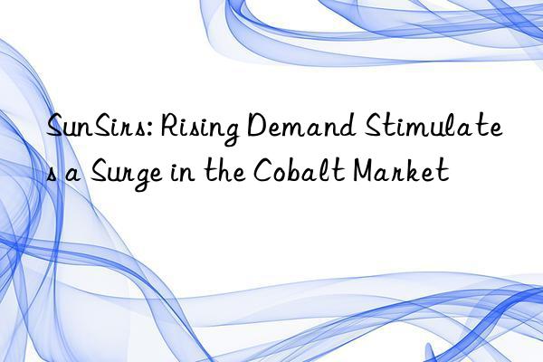 sunsirs: rising demand stimulates a surge in the cobalt market