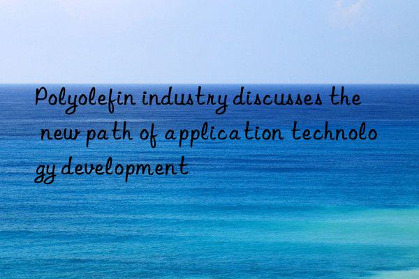 polyolefin industry discusses the new path of application technology development