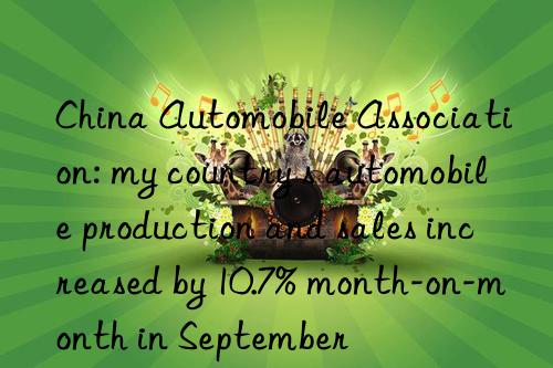 china automobile association: my country s automobile production and sales increased by 10.7% month-on-month in september