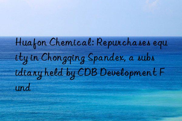 huafon chemical: repurchases equity in chongqing spandex, a subsidiary held by cdb development fund