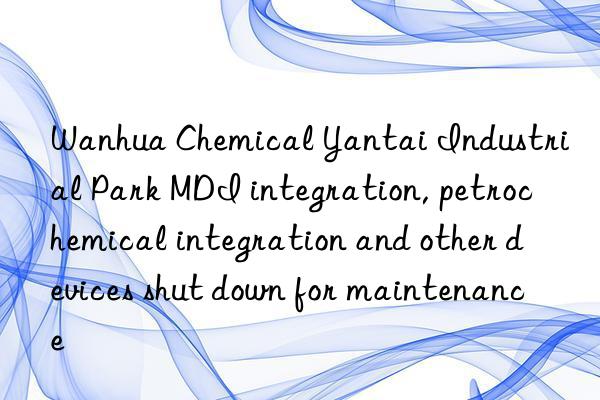  chemical yantai industrial park mdi integration, petrochemical integration and other devices shut n for maintenance