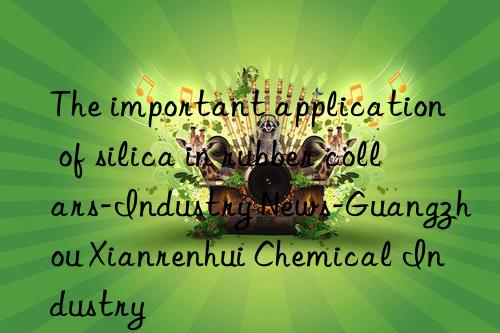 the important application of silica in rubber collars-industry news-guangzhou xianrenhui chemical industry