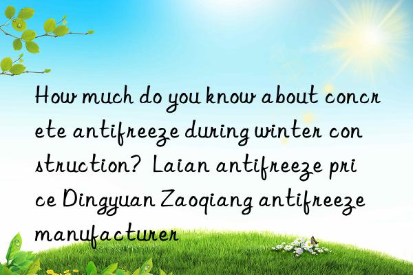 how much do you know about concrete antifreeze during winter construction?  laian antifreeze price dingyuan zaoqiang antifreeze manufacturer