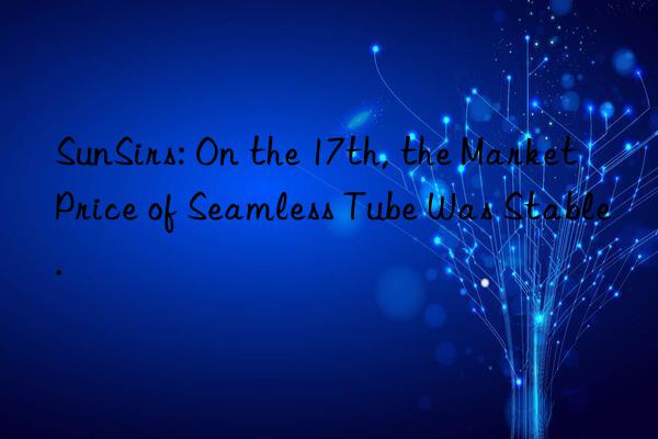sunsirs: on the 17th, the market price of seamless tube was stable.