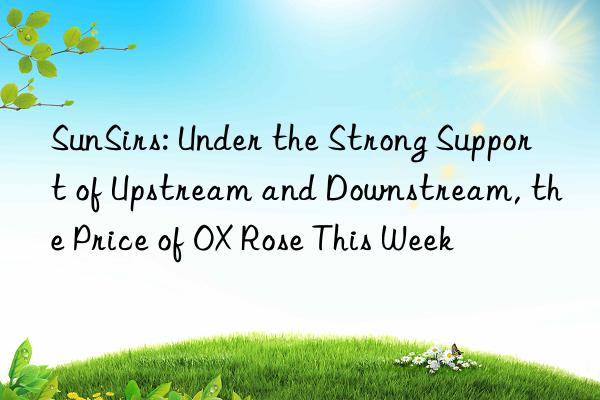 sunsirs: under the strong support of upstream and nstream, the price of ox rose this week