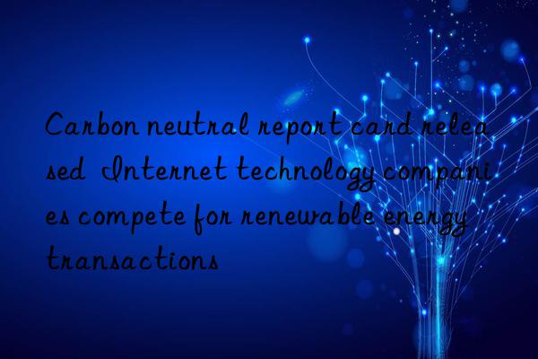carbon neutral report card released  internet technology companies compete for renewable energy transactions