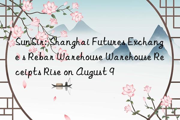 sunsir: shanghai futures exchange s rebar warehouse warehouse receipts rise on august 9