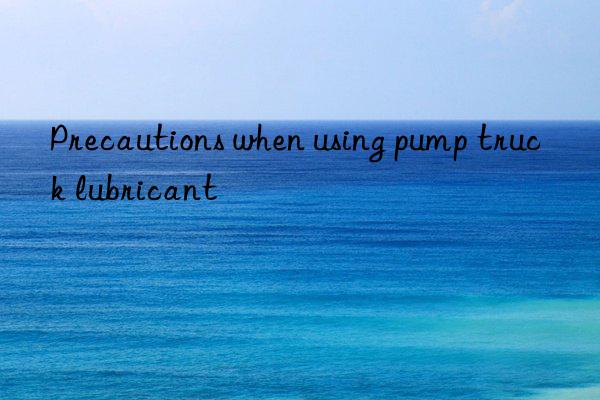 precautions when using pump truck lubricant