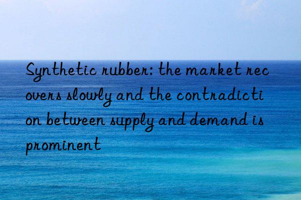 synthetic rubber: the market recovers slowly and the contradiction between supply and demand is prominent