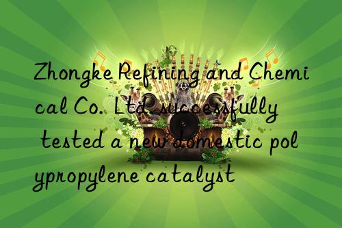 zhongke refining and chemical co. ltd. successfully tested a new domestic polypropylene catalyst