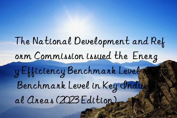 the national development and reform commission issued the  energy efficiency benchmark level and benchmark level in key industrial areas (2023 edition)