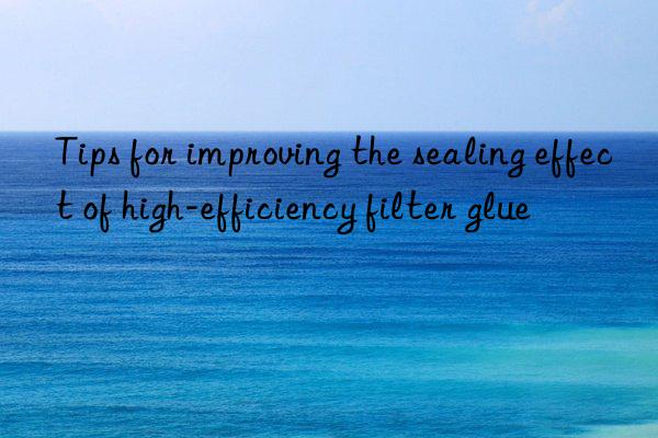 tips for improving the sealing effect of high-efficiency filter glue