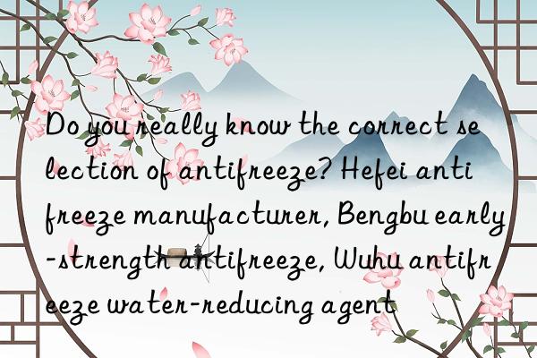 do you really know the correct selection of antifreeze? hefei antifreeze manufacturer, bengbu early-strength antifreeze, wuhu antifreeze water-reducing agent