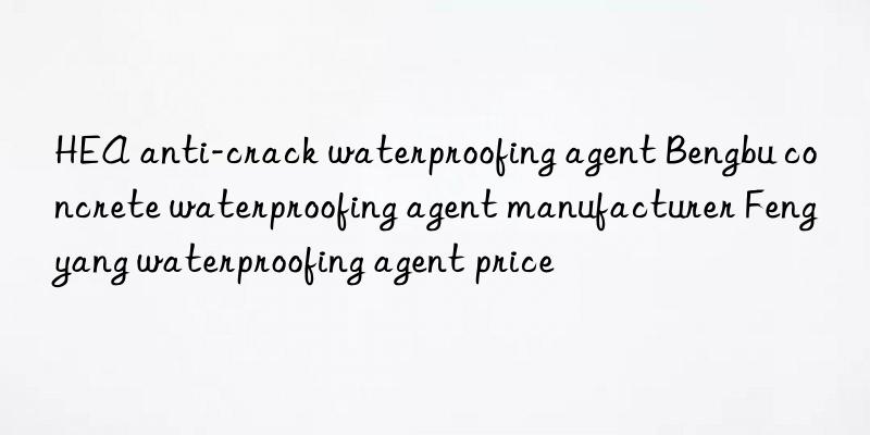 hea anti-crack waterproofing agent bengbu concrete waterproofing agent manufacturer fengyang waterproofing agent price