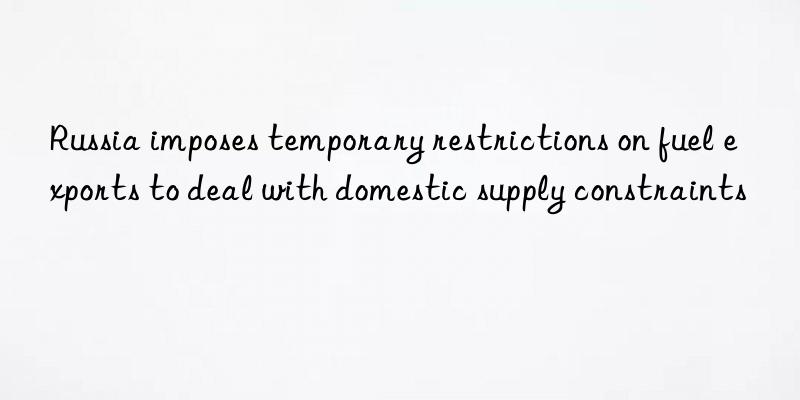 russia imposes temporary restrictions on fuel exports to deal with domestic supply constraints