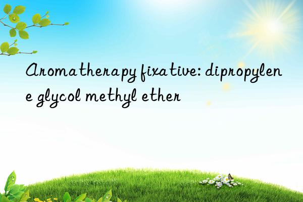 aromatherapy fixative: dipropylene glycol methyl ether