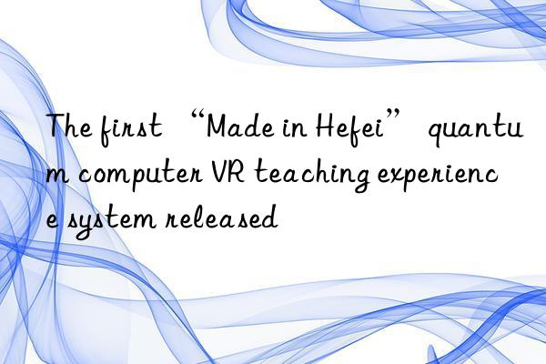 the first “made in hefei” quantum computer vr teaching experience system released