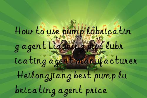 how to use pump lubricating agent liaoning pipe lubricating agent manufacturer heilongjiang best pump lubricating agent price