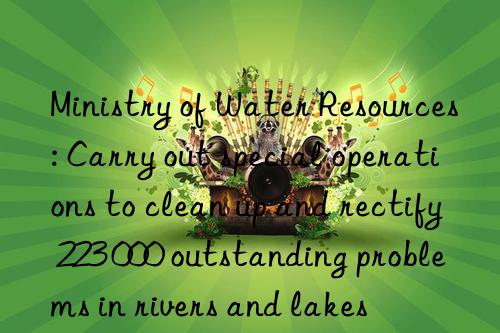 ministry of water resources: carry out special operations to clean up and rectify 223 000 outstanding problems in rivers and lakes