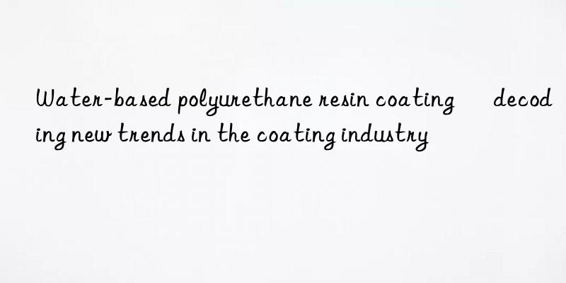 water-based polyurethane resin coating – decoding new trends in the coating industry