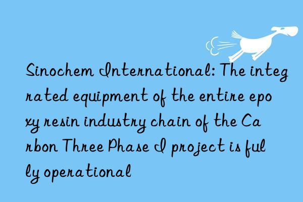 sinochem international: the integrated equipment of the entire epoxy resin industry chain of the carbon three phase i project is fully operational