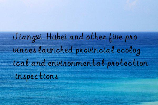jiangxi  hubei and other five provinces launched provincial ecological and environmental protection inspections