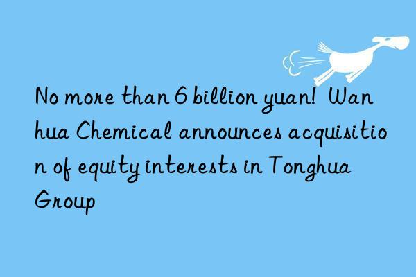 no more than 6 billion yuan! chemical announces acquisition of equity interests in tonghua group