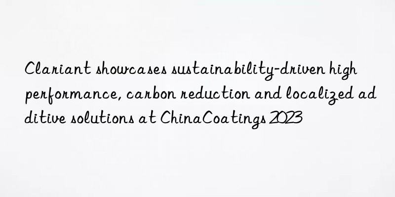 clariant showcases sustainability-driven high performance, carbon reduction and localized additive solutions at chinacoatings 2023