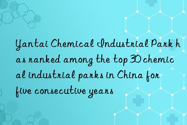 yantai chemical industrial park has ranked among the top 30 chemical industrial parks in china for five consecutive years