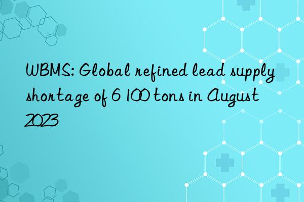 wbms: global refined lead supply shortage of 6 100 tons in august 2023