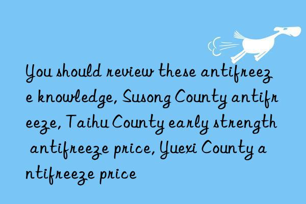 you should review these antifreeze knowledge, susong county antifreeze, taihu county early strength antifreeze price, yuexi county antifreeze price