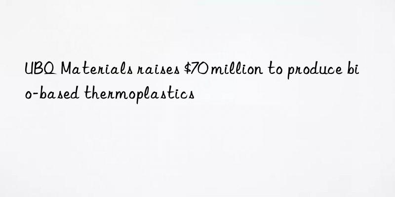 ubq materials raises $70 million to produce bio-based thermoplastics