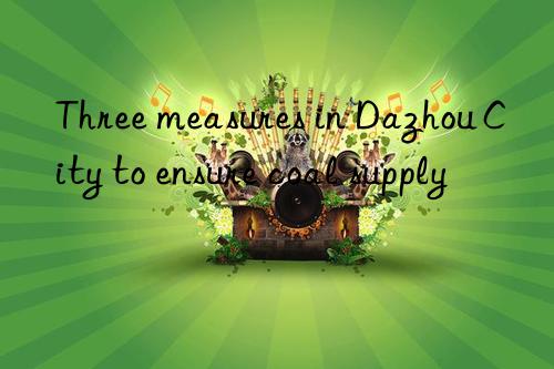 three measures in dazhou city to ensure coal supply