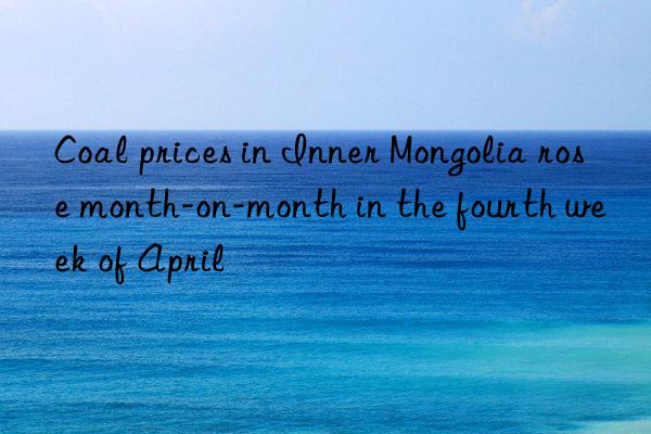 coal prices in inner mongolia rose month-on-month in the fourth week of april