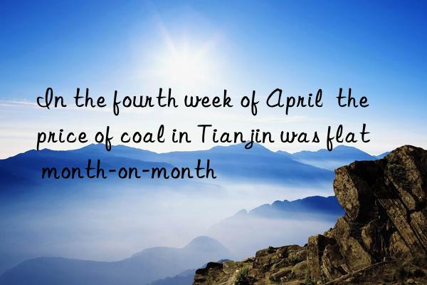in the fourth week of april  the price of coal in tianjin was flat month-on-month