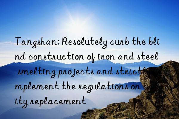 tangshan: resolutely curb the blind construction of iron and steel smelting projects and strictly implement the regulations on capacity replacement