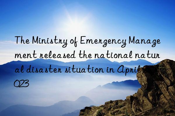 the ministry of emergency management released the national natural disaster situation in april 2023
