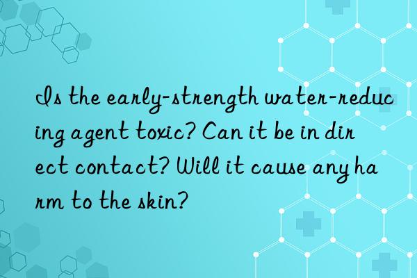 is the early-strength water-reducing agent toxic? can it be in direct contact? will it cause any harm to the skin?
