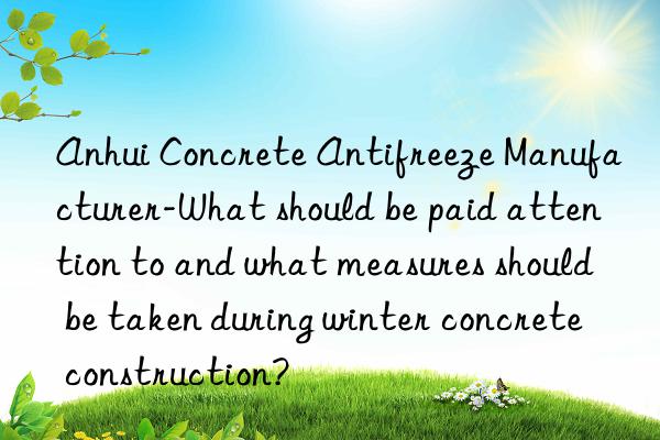 anhui concrete antifreeze manufacturer-what should be paid attention to and what measures should be taken during winter concrete construction?