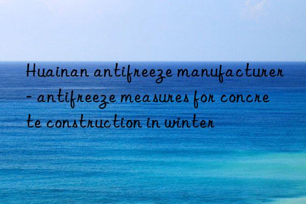 huainan antifreeze manufacturer - antifreeze measures for concrete construction in winter