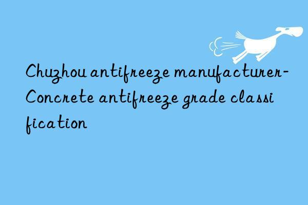 chuzhou antifreeze manufacturer-concrete antifreeze grade classification