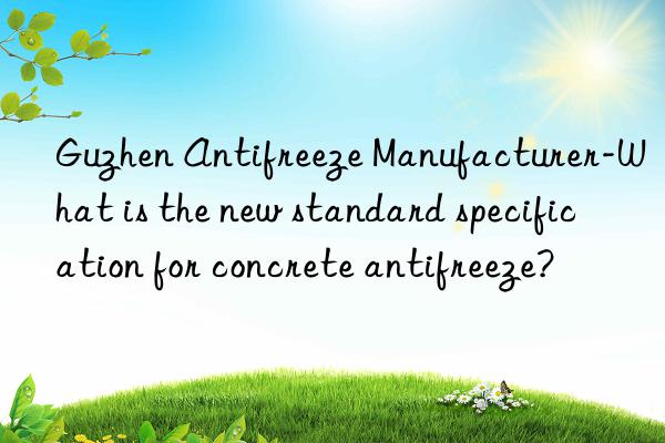 guzhen antifreeze manufacturer-what is the new standard specification for concrete antifreeze?