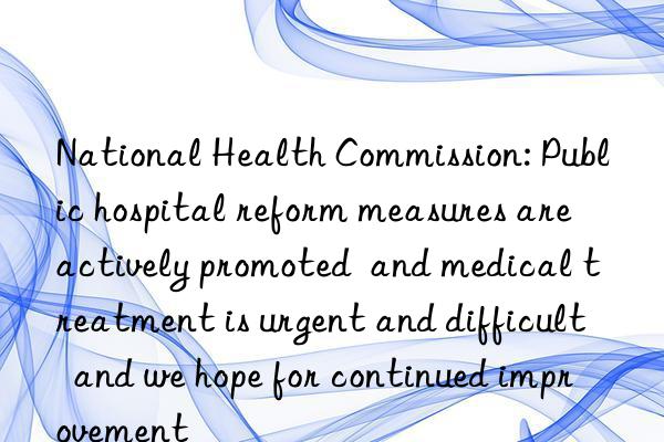 national health commission: public hospital reform measures are actively promoted  and medical treatment is urgent and difficult  and we hope for continued improvement
