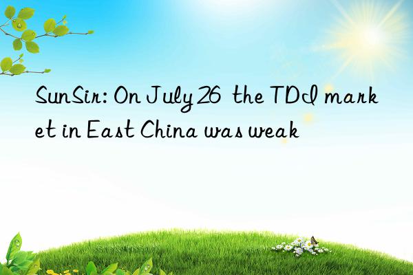 sunsir: on july 26  the tdi market in east china was weak