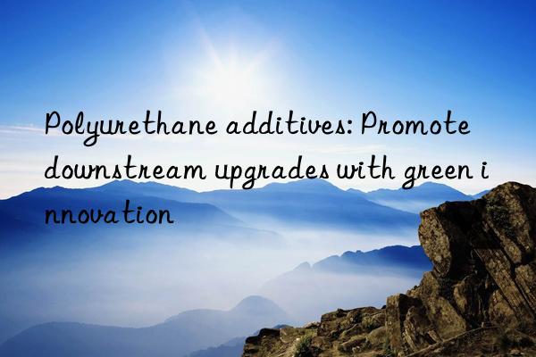 polyurethane additives: promote nstream upgrades with green innovation