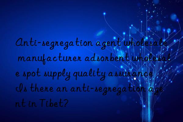anti-segregation agent wholesale manufacturer adsorbent wholesale spot supply quality assurance is there an anti-segregation agent in tibet?