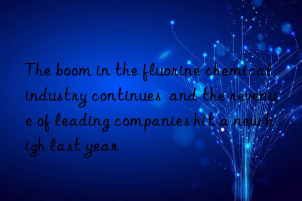 the boom in the fluorine chemical industry continues  and the revenue of leading companies hit a new high last year