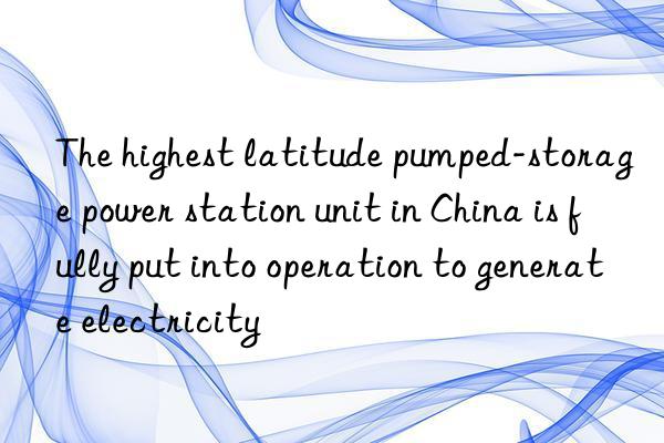 the highest latitude pumped-storage power station unit in china is fully put into operation to generate electricity