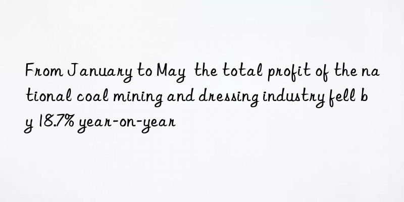 from january to may  the total profit of the national coal mining and dressing industry fell by 18.7% year-on-year