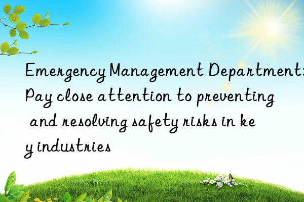 emergency management department: pay close attention to preventing and resolving safety risks in key industries
